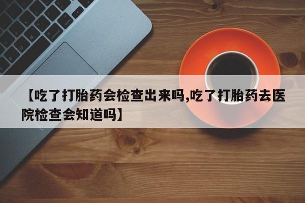 打胎药网上购买【吃了打胎药会检查出来吗,吃了打胎药去医院检查会知道吗】