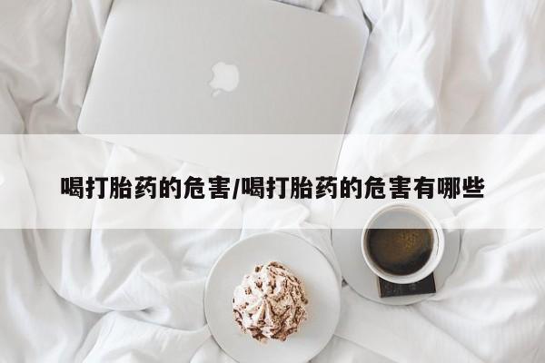打胎药网上购买喝打胎药的危害/喝打胎药的危害有哪些