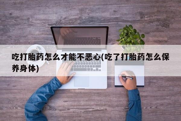 打胎药网上购买吃打胎药怎么才能不恶心(吃了打胎药怎么保养身体)