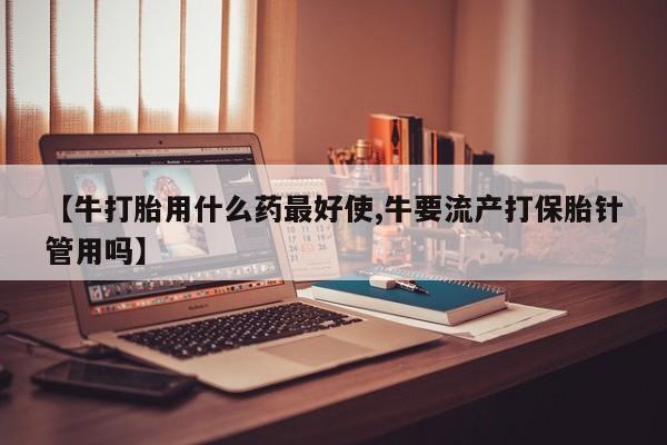打胎药网上购买【牛打胎用什么药最好使,牛要流产打保胎针管用吗】