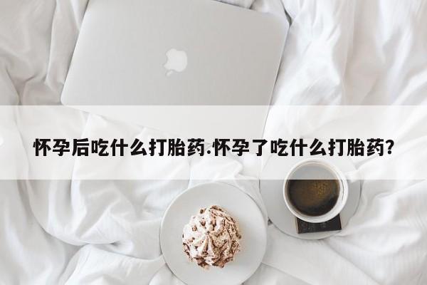 打胎药网上购买怀孕后吃什么打胎药.怀孕了吃什么打胎药？