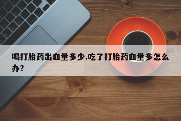 打胎药网上购买喝打胎药出血量多少.吃了打胎药血量多怎么办？