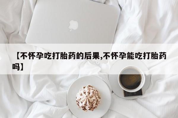 打胎药网上购买【不怀孕吃打胎药的后果,不怀孕能吃打胎药吗】