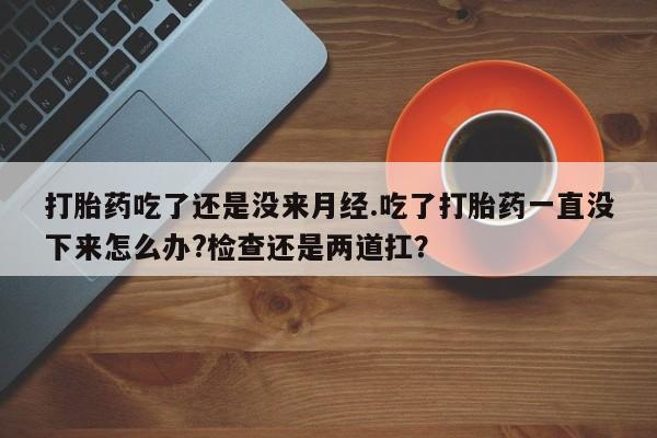 打胎药网上购买打胎药吃了还是没来月经.吃了打胎药一直没下来怎么办?检查还是两道扛？