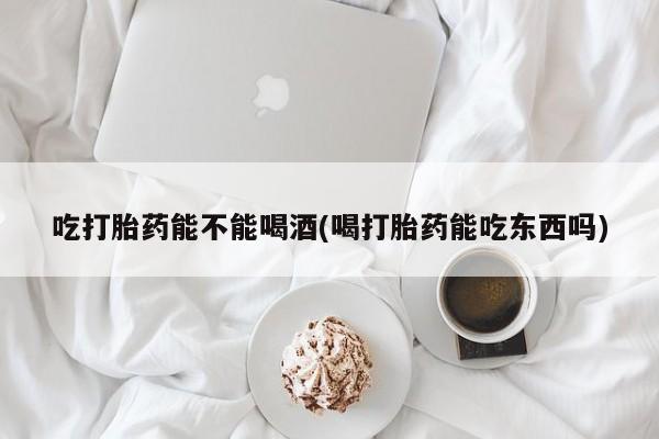 打胎药网上购买吃打胎药能不能喝酒(喝打胎药能吃东西吗)