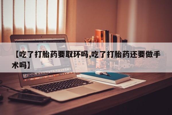 打胎药网上购买【吃了打胎药要取环吗,吃了打胎药还要做手术吗】