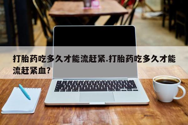 打胎药网上购买打胎药吃多久才能流赶紧.打胎药吃多久才能流赶紧血？