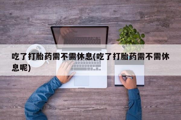 打胎药网上购买吃了打胎药需不需休息(吃了打胎药需不需休息呢)