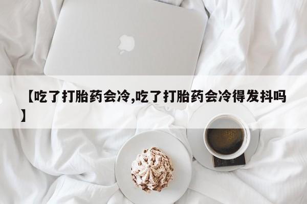 打胎药网上购买【吃了打胎药会冷,吃了打胎药会冷得发抖吗】
