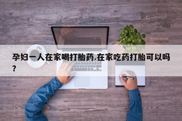 打胎药网上购买孕妇一人在家喝打胎药.在家吃药打胎可以吗？