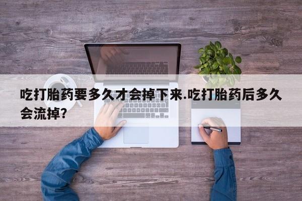 打胎药网上购买吃打胎药要多久才会掉下来.吃打胎药后多久会流掉？