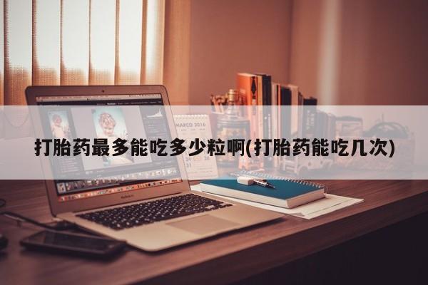 打胎药网上购买打胎药最多能吃多少粒啊(打胎药能吃几次)