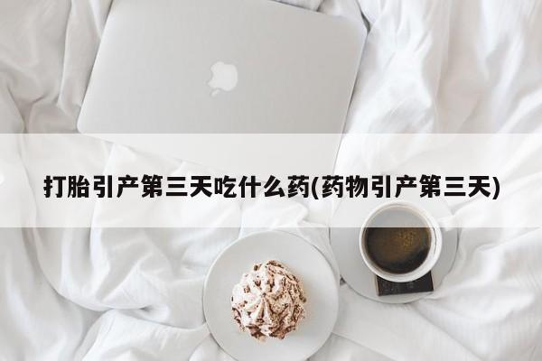 打胎药网上购买打胎引产第三天吃什么药(药物引产第三天)