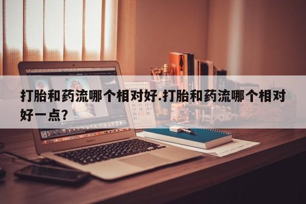 打胎药网上购买打胎和药流哪个相对好.打胎和药流哪个相对好一点？