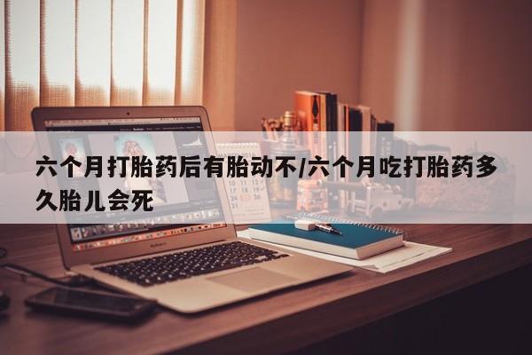 打胎药网上购买六个月打胎药后有胎动不/六个月吃打胎药多久胎儿会死