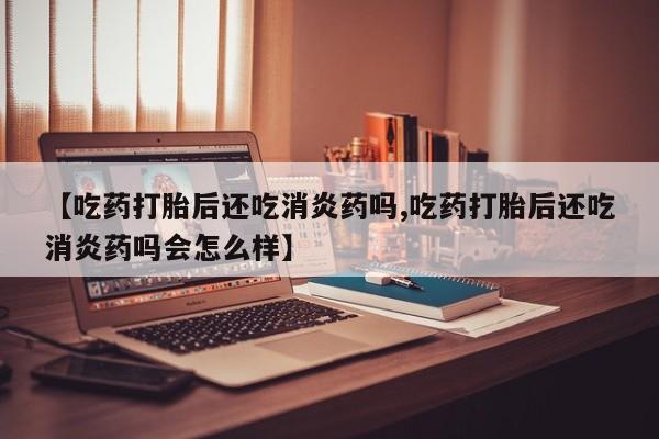 打胎药网上购买【吃药打胎后还吃消炎药吗,吃药打胎后还吃消炎药吗会怎么样】