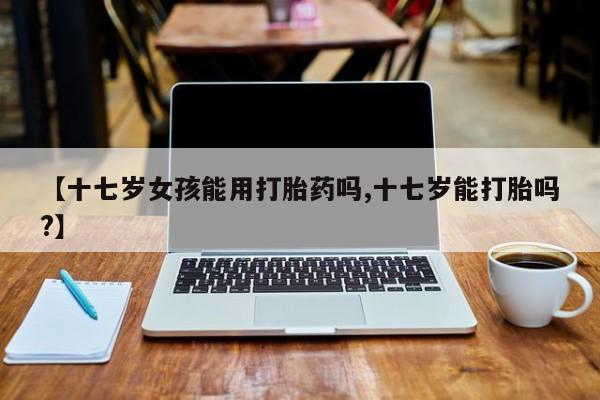 打胎药网上购买【十七岁女孩能用打胎药吗,十七岁能打胎吗?】