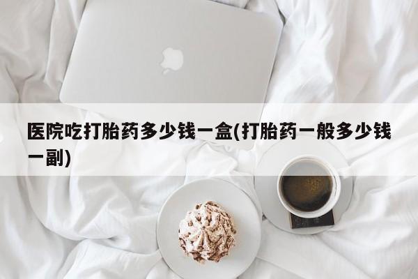 打胎药网上购买医院吃打胎药多少钱一盒(打胎药一般多少钱一副)