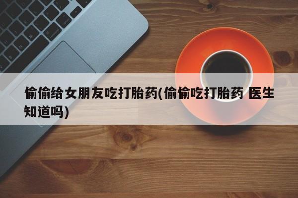 打胎药网上购买偷偷给女朋友吃打胎药(偷偷吃打胎药 医生知道吗)