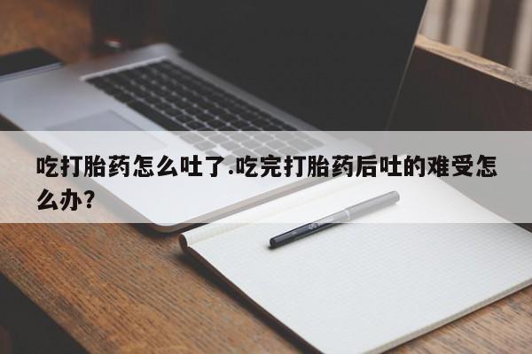 打胎药网上购买吃打胎药怎么吐了.吃完打胎药后吐的难受怎么办？