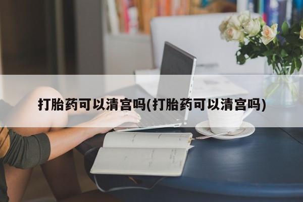 打胎药网上购买打胎药可以清宫吗(打胎药可以清宫吗)