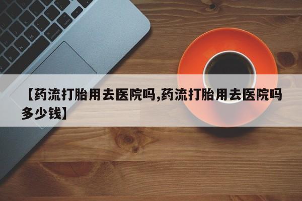 打胎药网上购买【药流打胎用去医院吗,药流打胎用去医院吗多少钱】