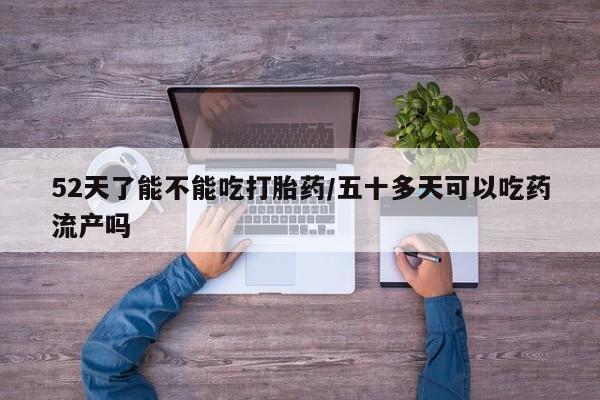 打胎药网上购买52天了能不能吃打胎药/五十多天可以吃药流产吗