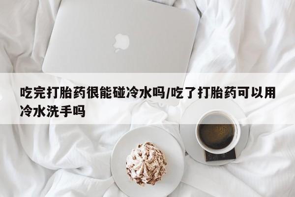 打胎药网上购买吃完打胎药很能碰冷水吗/吃了打胎药可以用冷水洗手吗