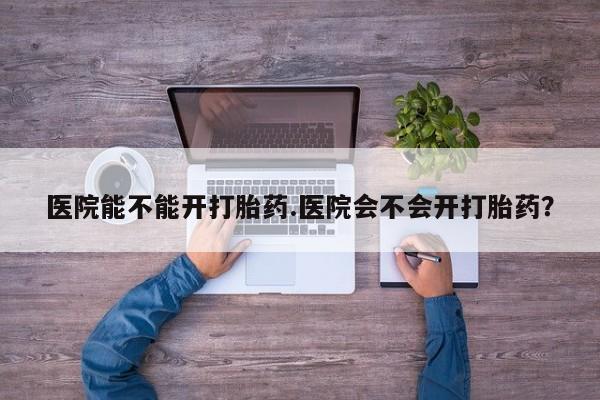 打胎药网上购买医院能不能开打胎药.医院会不会开打胎药？