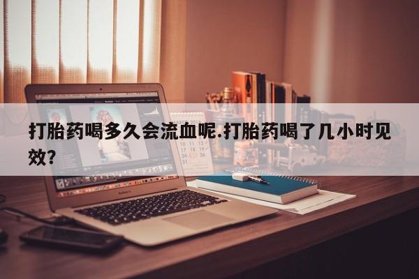 打胎药网上购买打胎药喝多久会流血呢.打胎药喝了几小时见效？