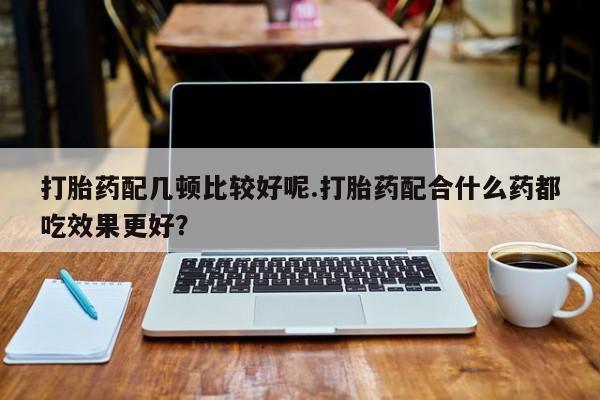 打胎药网上购买打胎药配几顿比较好呢.打胎药配合什么药都吃效果更好？