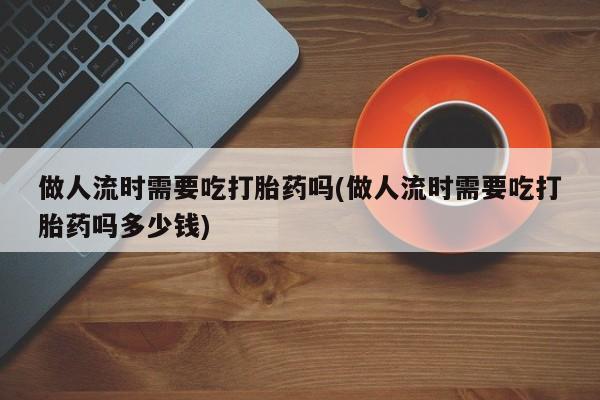 打胎药网上购买做人流时需要吃打胎药吗(做人流时需要吃打胎药吗多少钱)