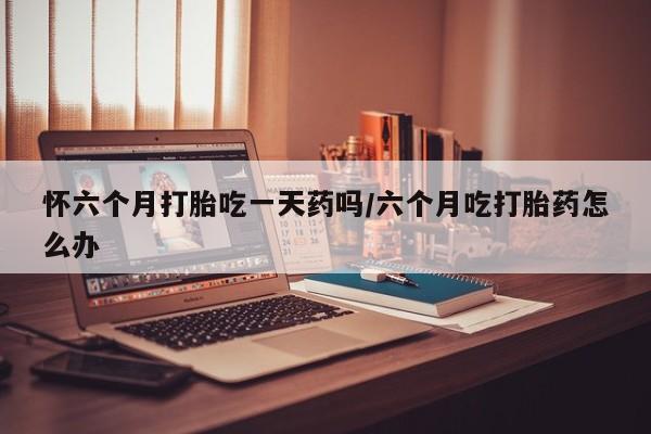 打胎药网上购买怀六个月打胎吃一天药吗/六个月吃打胎药怎么办