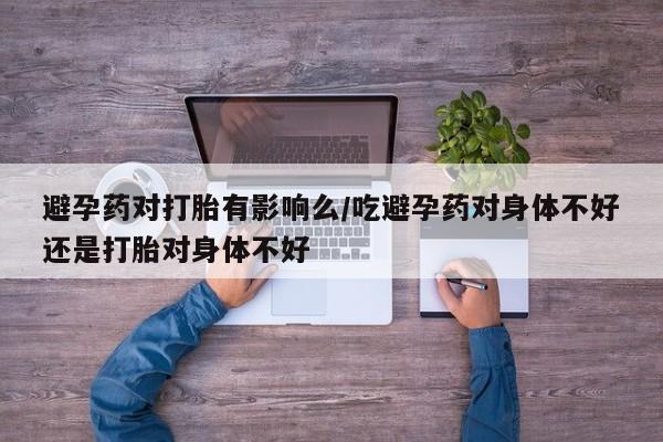 打胎药网上购买避孕药对打胎有影响么/吃避孕药对身体不好还是打胎对身体不好