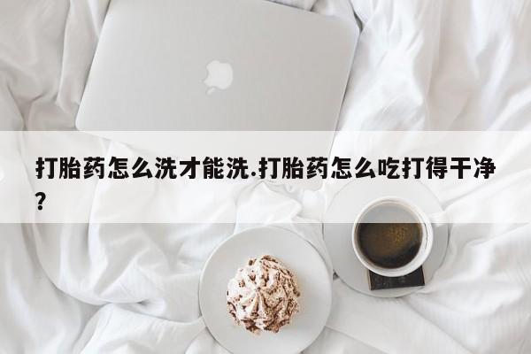 打胎药网上购买打胎药怎么洗才能洗.打胎药怎么吃打得干净？