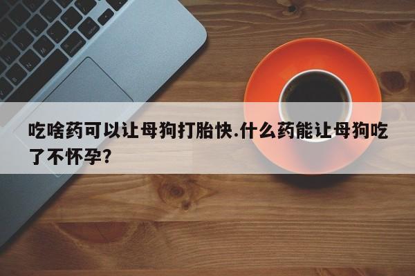 打胎药网上购买吃啥药可以让母狗打胎快.什么药能让母狗吃了不怀孕？