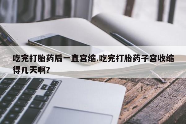打胎药网上购买吃完打胎药后一直宫缩.吃完打胎药子宫收缩得几天啊？