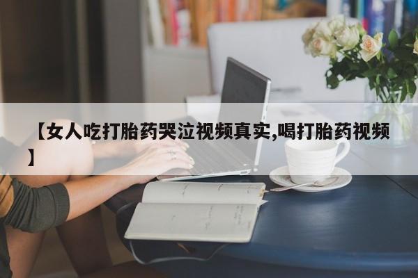 打胎药网上购买【女人吃打胎药哭泣视频真实,喝打胎药视频】