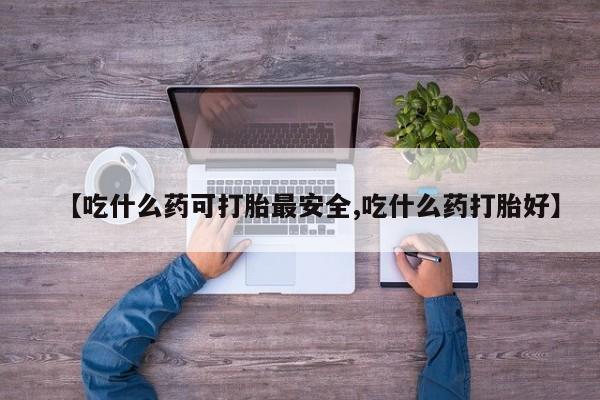 打胎药网上购买【吃什么药可打胎最安全,吃什么药打胎好】