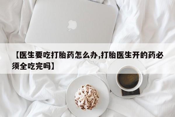 打胎药网上购买【医生要吃打胎药怎么办,打胎医生开的药必须全吃完吗】
