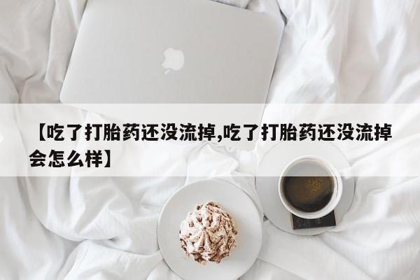 打胎药网上购买【吃了打胎药还没流掉,吃了打胎药还没流掉会怎么样】