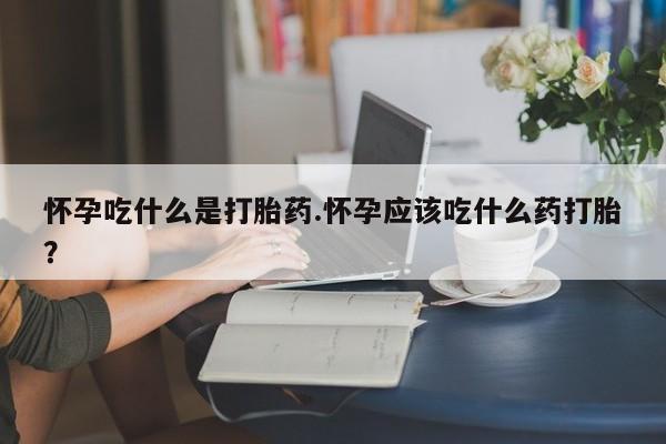 打胎药网上购买怀孕吃什么是打胎药.怀孕应该吃什么药打胎？