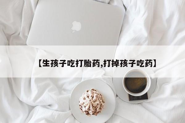 打胎药网上购买【生孩子吃打胎药,打掉孩子吃药】