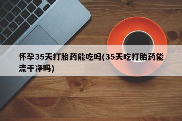 打胎药网上购买怀孕35天打胎药能吃吗(35天吃打胎药能流干净吗)