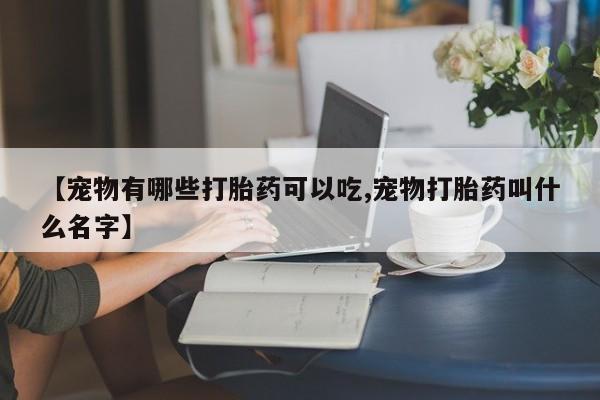 打胎药网上购买【宠物有哪些打胎药可以吃,宠物打胎药叫什么名字】