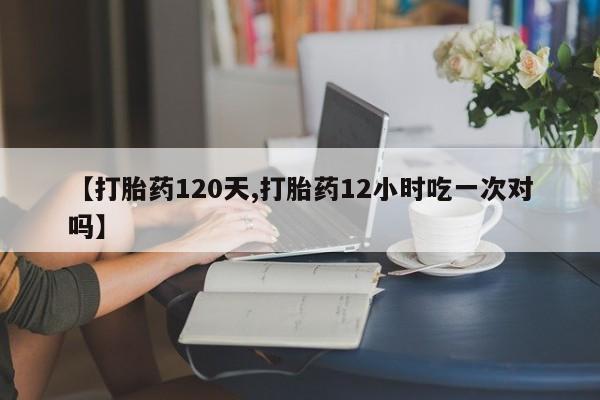 打胎药网上购买【打胎药120天,打胎药12小时吃一次对吗】