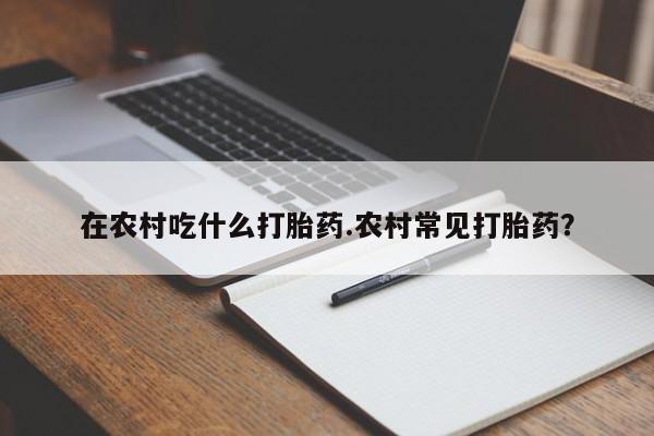 打胎药网上购买在农村吃什么打胎药.农村常见打胎药？