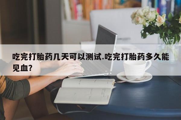打胎药网上购买吃完打胎药几天可以测试.吃完打胎药多久能见血?