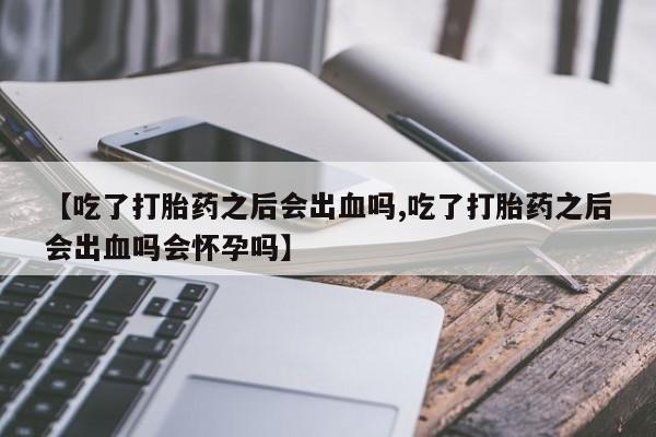 打胎药网上购买【吃了打胎药之后会出血吗,吃了打胎药之后会出血吗会怀孕吗】