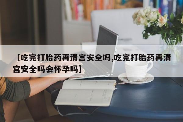 打胎药网上购买【吃完打胎药再清宫安全吗,吃完打胎药再清宫安全吗会怀孕吗】